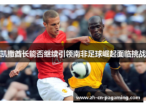 凯撒酋长能否继续引领南非足球崛起面临挑战