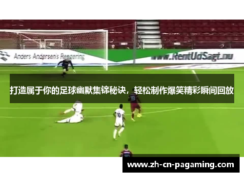 打造属于你的足球幽默集锦秘诀，轻松制作爆笑精彩瞬间回放