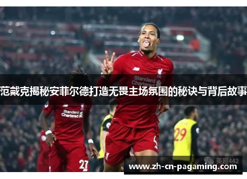 范戴克揭秘安菲尔德打造无畏主场氛围的秘诀与背后故事