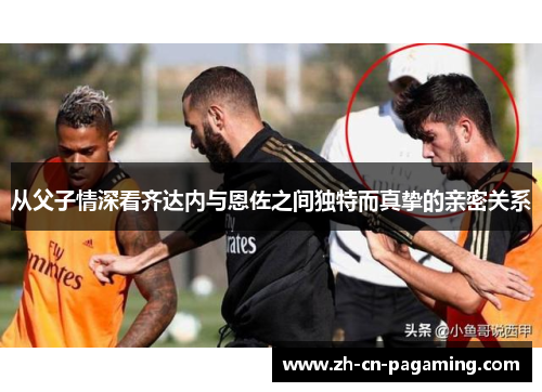 从父子情深看齐达内与恩佐之间独特而真挚的亲密关系