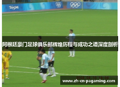 阿根廷豪门足球俱乐部辉煌历程与成功之道深度剖析
