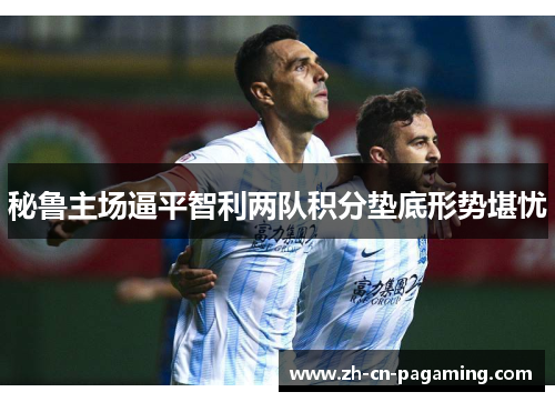 秘鲁主场逼平智利两队积分垫底形势堪忧 秘鲁主场逼平智利两队积分垫底形势堪忧